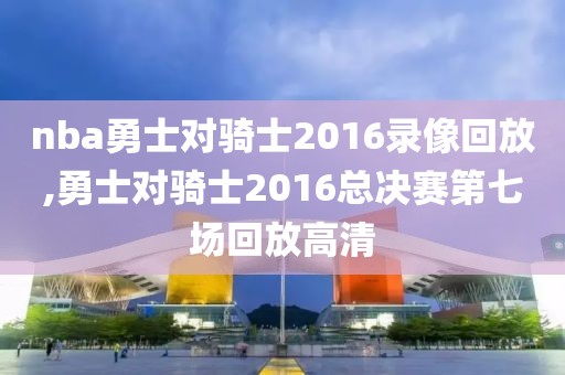 nba勇士对骑士2016录像回放,勇士对骑士2016总决赛第七场回放高清