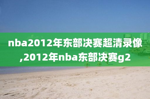 nba2012年东部决赛超清录像,2012年nba东部决赛g2