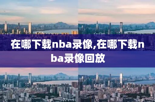 在哪下载nba录像,在哪下载nba录像回放