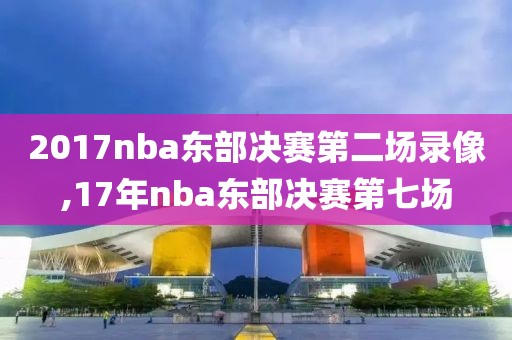 2017nba东部决赛第二场录像,17年nba东部决赛第七场