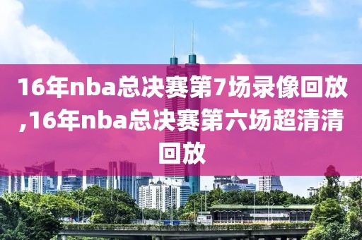 16年nba总决赛第7场录像回放,16年nba总决赛第六场超清清回放