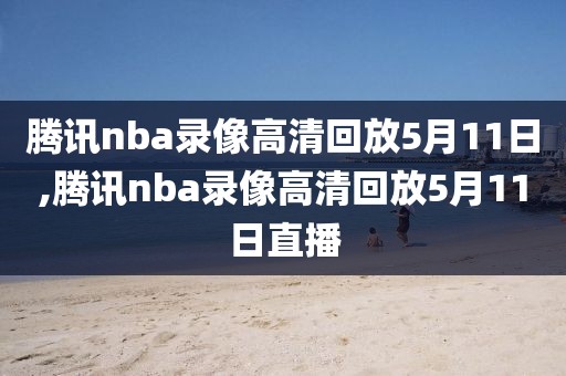 腾讯nba录像高清回放5月11日,腾讯nba录像高清回放5月11日直播