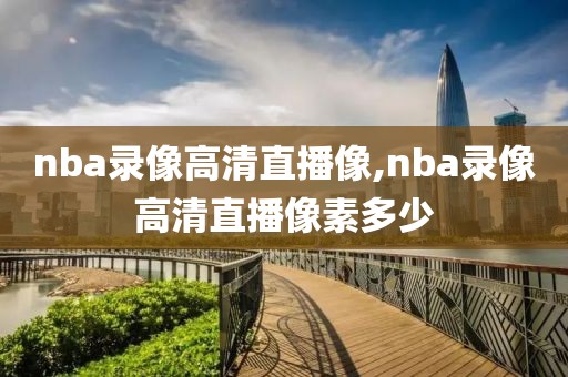 nba录像高清直播像,nba录像高清直播像素多少