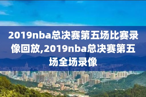 2019nba总决赛第五场比赛录像回放,2019nba总决赛第五场全场录像