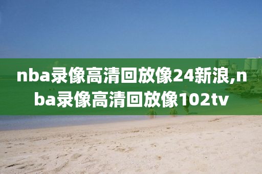 nba录像高清回放像24新浪,nba录像高清回放像102tv