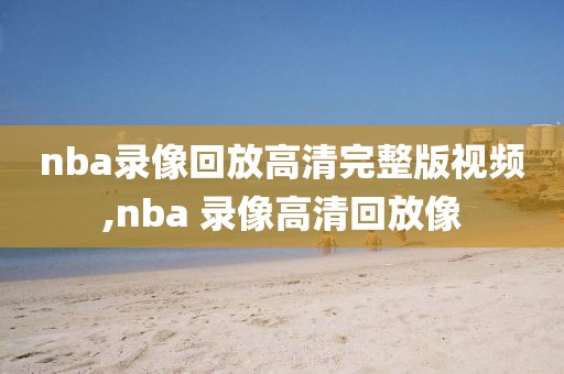 nba录像回放高清完整版视频,nba 录像高清回放像