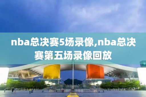 nba总决赛5场录像,nba总决赛第五场录像回放