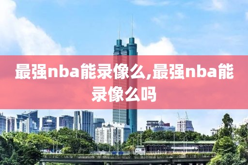 最强nba能录像么,最强nba能录像么吗