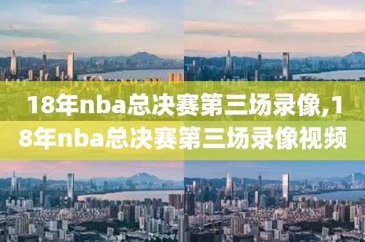 18年nba总决赛第三场录像,18年nba总决赛第三场录像视频