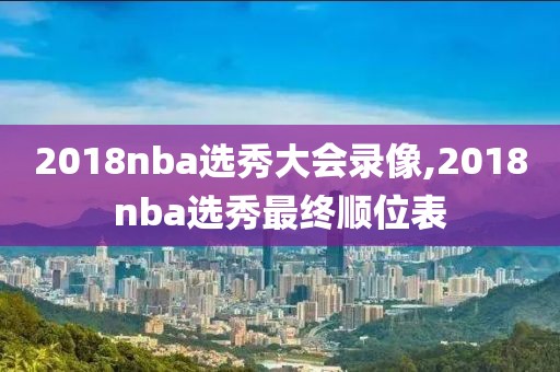 2018nba选秀大会录像,2018nba选秀最终顺位表