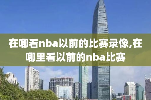 在哪看nba以前的比赛录像,在哪里看以前的nba比赛
