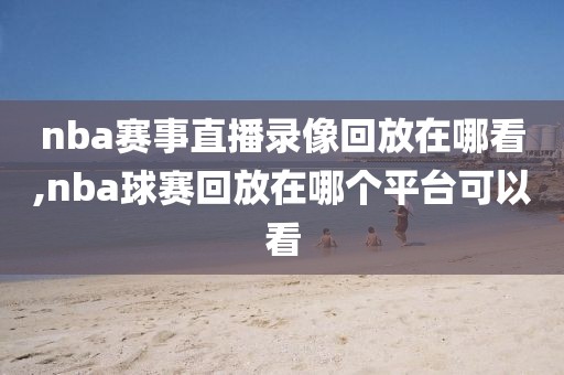 nba赛事直播录像回放在哪看,nba球赛回放在哪个平台可以看