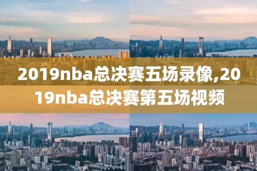 2019nba总决赛五场录像,2019nba总决赛第五场视频