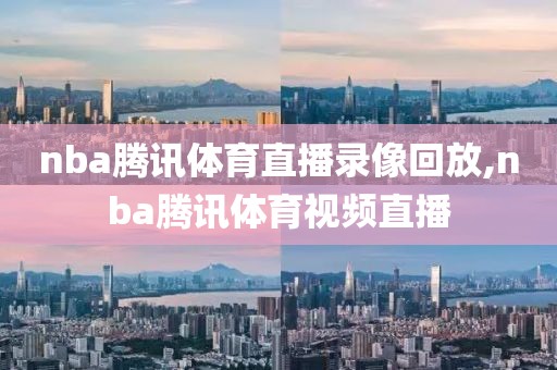 nba腾讯体育直播录像回放,nba腾讯体育视频直播
