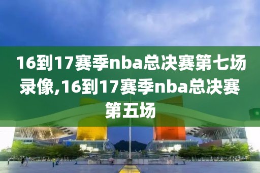 16到17赛季nba总决赛第七场录像,16到17赛季nba总决赛第五场
