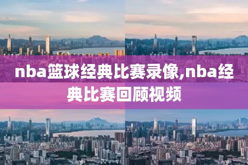 nba篮球经典比赛录像,nba经典比赛回顾视频