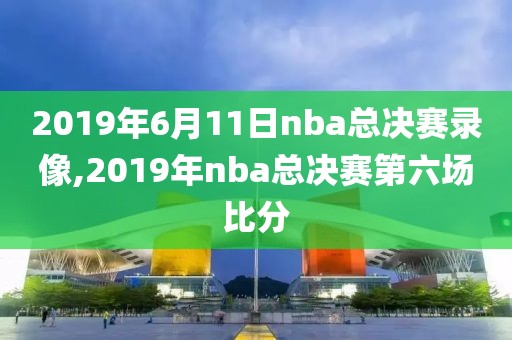 2019年6月11日nba总决赛录像,2019年nba总决赛第六场比分