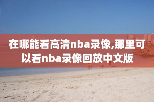 在哪能看高清nba录像,那里可以看nba录像回放中文版
