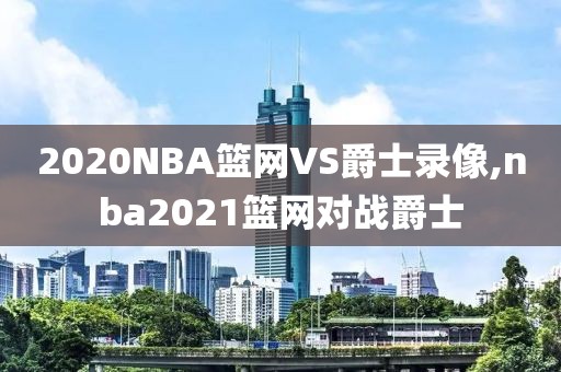 2020NBA篮网VS爵士录像,nba2021篮网对战爵士