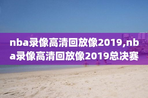 nba录像高清回放像2019,nba录像高清回放像2019总决赛