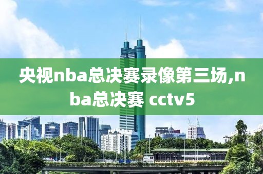 央视nba总决赛录像第三场,nba总决赛 cctv5