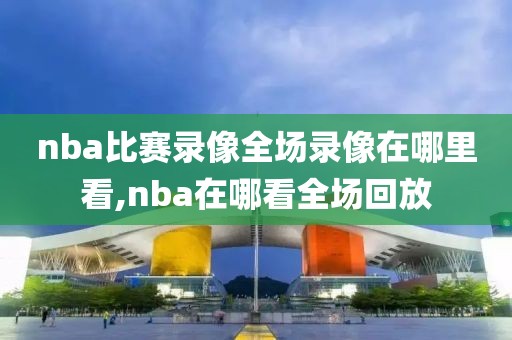 nba比赛录像全场录像在哪里看,nba在哪看全场回放