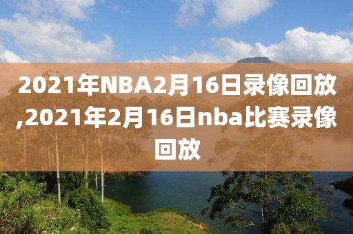 2021年NBA2月16日录像回放,2021年2月16日nba比赛录像回放