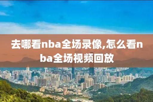 去哪看nba全场录像,怎么看nba全场视频回放