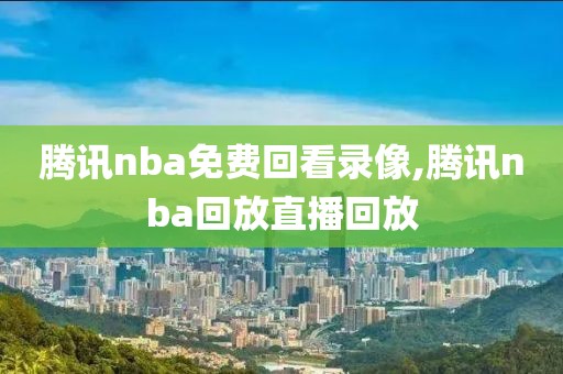 腾讯nba免费回看录像,腾讯nba回放直播回放