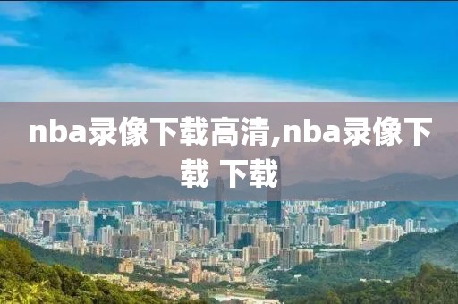 nba录像下载高清,nba录像下载 下载