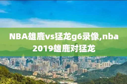 NBA雄鹿vs猛龙g6录像,nba2019雄鹿对猛龙