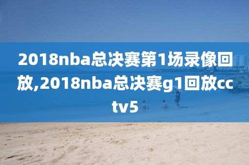 2018nba总决赛第1场录像回放,2018nba总决赛g1回放cctv5