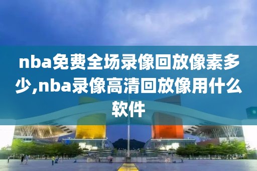 nba免费全场录像回放像素多少,nba录像高清回放像用什么软件