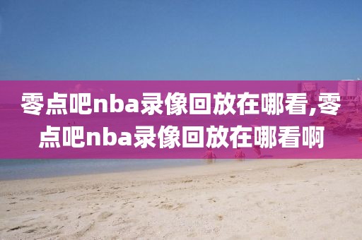 零点吧nba录像回放在哪看,零点吧nba录像回放在哪看啊