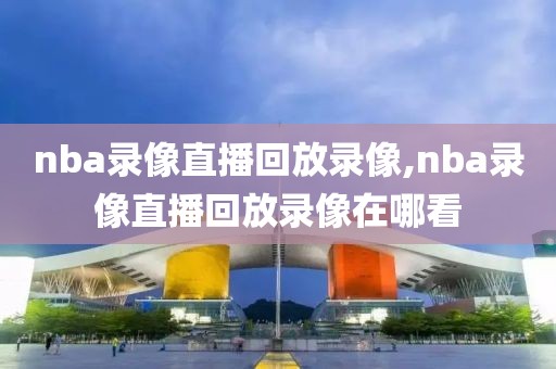 nba录像直播回放录像,nba录像直播回放录像在哪看