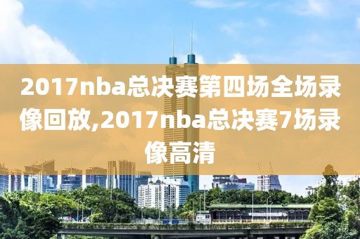 2017nba总决赛第四场全场录像回放,2017nba总决赛7场录像高清