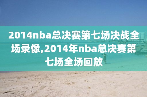 2014nba总决赛第七场决战全场录像,2014年nba总决赛第七场全场回放