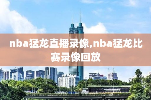 nba猛龙直播录像,nba猛龙比赛录像回放