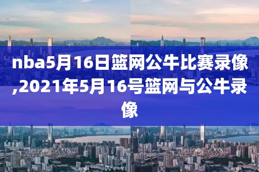 nba5月16日篮网公牛比赛录像,2021年5月16号篮网与公牛录像
