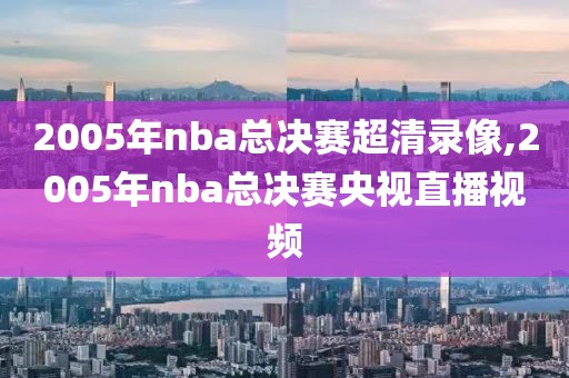 2005年nba总决赛超清录像,2005年nba总决赛央视直播视频