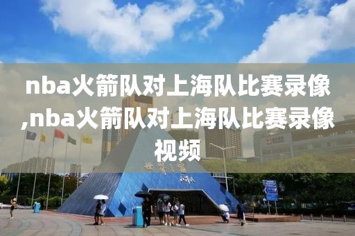 nba火箭队对上海队比赛录像,nba火箭队对上海队比赛录像视频