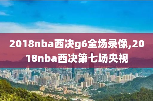 2018nba西决g6全场录像,2018nba西决第七场央视