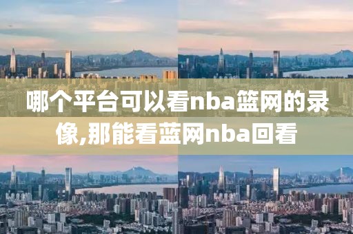 哪个平台可以看nba篮网的录像,那能看蓝网nba回看