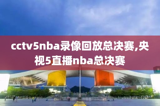 cctv5nba录像回放总决赛,央视5直播nba总决赛