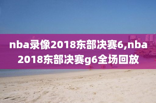nba录像2018东部决赛6,nba2018东部决赛g6全场回放