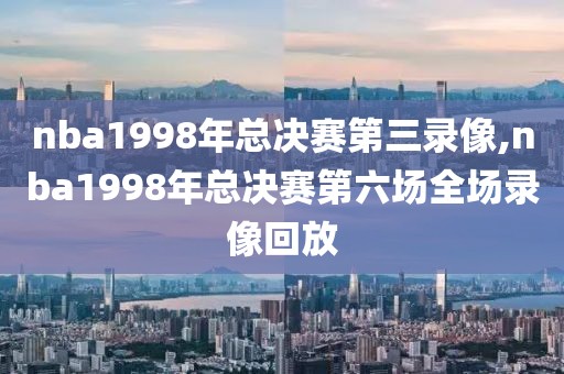 nba1998年总决赛第三录像,nba1998年总决赛第六场全场录像回放