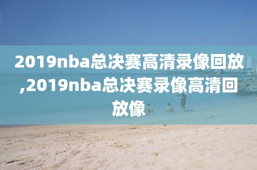 2019nba总决赛高清录像回放,2019nba总决赛录像高清回放像
