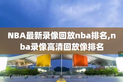 NBA最新录像回放nba排名,nba录像高清回放像排名