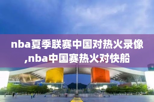 nba夏季联赛中国对热火录像,nba中国赛热火对快船