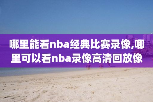哪里能看nba经典比赛录像,哪里可以看nba录像高清回放像
